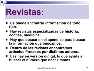 Se puede encontrar información de todo tipo. Hay revistas especializadas de historia, coches, medicina... Hay que buscar en el apéndice para buscar la información que buscamos. Dentro de las revistas encontramos artículos firmados por distintos autores. Las hay en versión digital, lo que ayuda a buscar el número que necesitamos. Revistas : 