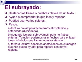 El subrayado: Destacar las frases o palabras claves de un texto. Ayuda a comprender lo que lees y repasar. Puedes usar varios colores. Pasos: a) lectura previa para acercarnos al contenido y entenderlo (diccionario). b) segunda lectura: subrayamos, pero no frases enteras. También podemos usar flechas para enlazar ideas, símbolos que llamen nuestra atención. c) tercera lectura: hacemos anotaciones en el margen que nos puede ayudar para repasar con mayor rapidez. 