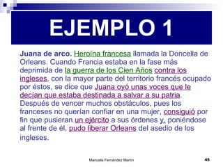 Juana de arco.   Heroína francesa  llamada la Doncella de Orleans. Cuando Francia estaba en la fase más deprimida de  la guerra de los Cien Años   contra los ingleses , con la mayor parte del territorio francés ocupado por éstos, se dice que  Juana oyó unas voces que le decían que estaba destinada a salvar a su patria . Después de vencer muchos obstáculos, pues los franceses no querían confiar en una mujer,  consiguió  por fin que pusieran  un ejército  a sus órdenes  y,  poniéndose al frente de él,  pudo liberar Orleans  del asedio de los ingleses.   EJEMPLO 1 