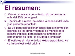 El resumen: Versión abreviada de un texto. No de be ocupar más del 25% del original. Técnica de síntesis, se extrae lo esencial del texto y se presenta redactado. Es útil para confeccionar fichas con la información esencial de los libros y fuentes de manejo para realizar trabajos; para repasar exámenes; en comentarios de texto, te ayudará a sintetizar. El estilo es el mismo de los textos expositivos. No se imita el estilo del original.  