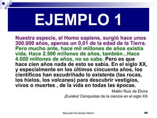 Nuestra especie, el Homo sapiens, surgió hace unos 300.000 años, apenas un 0,01 de la edad de la Tierra.   Pero mucho ante, hace mil millones de años existía vida. Hace 2.500 millones de años, también...Hace 4.000 millones de años, no se sabe.  Pero es que hace cien años nada de esto se sabía. En el siglo XX, y especialmente en los últimos cincuenta años, los científicos han escudriñado lo existente (las rocas, los hielos, los volcanes) para descubrir vestigios, vivos o muertes , de la vida en todas las épocas. Malén Ruiz de Elvira ¡Eureka! Conquistas de la ciencia en el siglo XX EJEMPLO 1 
