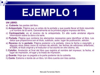 EJEMPLO 1 UN LIBRO:   a)  Cubierta : las pastas del libro. b)  Anteportada : Página que va antes de la portada y que puede llevar el titulo resumido y el nombre de la serie. Generalmente es la primera página impresa del libro. c)  Contraportada : es el reverso de la anteportada. En ella suele anotarse alguna información sobre la obra o la serie. d)  Portada : Página que contiene los elementos necesarios para identificar al libro. Los datos que proporciona son el título, subtitulo, autor, lugar de publicación, edición. e)  Reverso  de la  portada : Página posterior a la portada. Lleva la fecha o copyright, y algunos otros datos como el número de edición, las fechas de ediciones anteriores, el ISBN, el titulo original y el traductor si fue escrito en otro idioma, etc. f)  Colofón : Anotación al final del libro que registra el nombre del impresor, la fecha, el lugar de impresión, el lugar y la tirada de impresión. g)  Guarda : Hoja que va pegada a la parte posterior de la cubierta. h)  Canto : Extremo o borde de un libro. Un libro cuenta con tres cantos. 