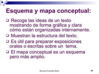 Esquema y mapa conceptual: Recoge las ideas de un texto mostrando de forma gráfica y clara cómo están organizadas internamente. Muestran la estructura del texto. Es útil para preparar exposiciones orales o escritas sobre un  tema. El mapa conceptual es un esquema pero más amplio.  