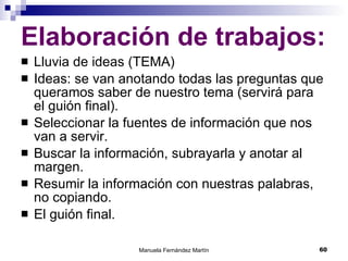 Elaboración de trabajos: Lluvia de ideas (TEMA) Ideas: se van anotando todas las preguntas que queramos saber de nuestro tema (servirá para el guión final). Seleccionar la fuentes de información que nos van a servir.  Buscar la información, subrayarla y anotar al margen. Resumir la información con nuestras palabras, no copiando.  El guión final. 