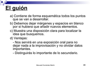 El guión a) Contiene de forma esquemática todos los puntos que se van a desarrollar. b) Debemos dejar márgenes y espacios en blanco por si hubiera que añadir nuevos elementos. c) Muestra una disposición clara para localizar la idea que busquemos.  d) Ventajas: - Nos servirá en una exposición oral para no dejar nada a la improvisación y no olvidar datos importantes. - Distinguirás lo importante de lo secundario. 