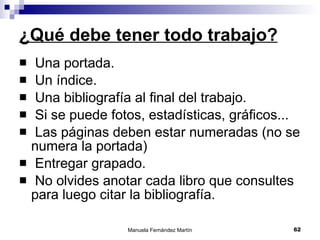 ¿Qué debe tener todo trabajo? Una portada. Un índice. Una bibliografía al final del trabajo. Si se puede fotos, estadísticas, gráficos... Las páginas deben estar numeradas (no se numera la portada) Entregar grapado. No olvides anotar cada libro que consultes para luego citar la bibliografía. 