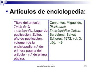 Artículos de enciclopedia: Cervantes, Miguel de.  Diccionario Enciclopédico Salvat . Barcelona: Salvat Editores, 1972, vol. 3, pág. 149. Título del artículo.  Título de la enciclopedia.  Lugar de publicación: Editor, año de publicación, volumen de la enciclopedia, n.º de primera página del artículo – n.º de última página. 