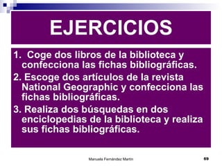 1.  Coge dos libros de la biblioteca y confecciona las fichas bibliográficas. 2. Escoge dos artículos de la revista National Geographic y confecciona las fichas bibliográficas. 3. Realiza dos búsquedas en dos enciclopedias de la biblioteca y realiza sus fichas bibliográficas. EJERCICIOS 
