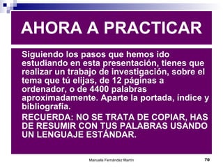 Siguiendo los pasos que hemos ido estudiando en esta presentación, tienes que realizar un trabajo de investigación, sobre el tema que tú elijas, de 12 páginas a ordenador, o de 4400 palabras aproximadamente. Aparte la portada, índice y bibliografía. RECUERDA: NO SE TRATA DE COPIAR, HAS DE RESUMIR CON TUS PALABRAS USANDO UN LENGUAJE ESTÁNDAR. AHORA A PRACTICAR 