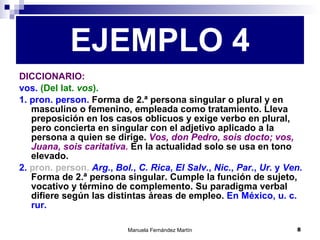 DICCIONARIO: vos.  (Del lat.  vos ). 1. pron. person.  Forma de 2.ª persona singular o plural y en masculino o femenino, empleada como tratamiento. Lleva preposición en los casos oblicuos y exige verbo en plural, pero concierta en singular con el adjetivo aplicado a la persona a quien se dirige.  Vos, don Pedro, sois docto; vos, Juana, sois caritativa.  En la actualidad solo se usa en tono elevado. 2.  pron. person.  Arg. ,  Bol. ,  C. Rica ,  El Salv. ,  Nic. ,  Par. ,  Ur.  y  Ven.  Forma de 2.ª persona singular. Cumple la función de sujeto, vocativo y término de complemento. Su paradigma verbal difiere según las distintas áreas de empleo.  En México, u. c. rur. EJEMPLO 4 