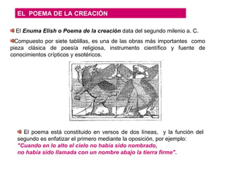 EL  POEMA DE LA CREACIÓN El  Enuma Elish o Poema de la creación  data del segundo milenio a. C. Compuesto por siete tablillas, es una de las obras más importantes  como pieza clásica de poesía religiosa, instrumento científico y fuente de conocimientos crípticos y esotéricos. El poema está constituido en versos de dos líneas,  y la función del segundo es enfatizar el primero mediante la oposición, por ejemplo: "Cuando en lo alto el cielo no había sido nombrado, no había sido llamada con un nombre abajo la tierra   firme". 