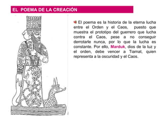 EL  POEMA DE LA CREACIÓN El poema es la historia de la eterna lucha entre el Orden y el Caos,  puesto que muestra el prototipo del guerrero que lucha contra el Caos, pese a no conseguir derrotarle nunca, por lo que la lucha es constante. Por ello,  Marduk , dios de la luz y el orden, debe vencer a Tiamat, quien representa a la oscuridad y el Caos.  