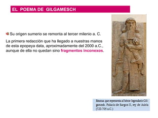 EL  POEMA DE  GILGAMESCH Su origen sumerio se remonta al tercer milenio a. C.  La primera redacción que ha llegado a nuestras manos de esta epopeya data, aproximadamente del 2000 a.C., aunque de ella no quedan sino  fragmentos inconexos . 