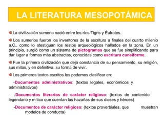 LA LITERATURA MESOPOTÁMICA La civilización sumeria nació entre los ríos Tigris y Éufrates.  Los sumerios fueron los inventores de la escritura a finales del cuarto milenio a.C., como lo atestiguan los restos arqueológicos hallados en la zona. En un principio, surgió como un sistema de  pictogramas  que se fue simplificando para dar lugar a formas más abstractas, conocidas como  escritura cuneiforme . Fue la primera civilización que dejó constancia de su pensamiento, su religión, sus mitos, y en definitiva, su forma de vivir. Los primeros textos escritos los podemos clasificar en: - Documentos administrativos : (textos legales, económicos y  administrativos)  - Documentos literarios de carácter religioso : (textos de contenido  legendario y mítico que cuentan las hazañas de sus dioses y héroes) - Documentos de carácter religioso : (textos proverbiales, que  muestran  modelos de conducta) 