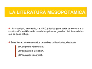 LA LITERATURA MESOPOTÁMICA Asurbanipal,  rey asirio, ( s.VII C.) dedicó gran parte de su vida a la construcción en Nínive de una de las primeras grandes bibliotecas de las que se tiene noticia.  Entre los textos conservados de ambas civilizaciones, destacan:  El Código de Hammurabi.  El Poema de la Creación.  El Poema de Gilgamesh.  