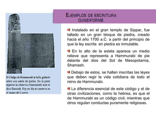 Instalado en el gran templo de Sippar, fue tallado en un gran bloque de piedra, creado hacia el año 1700 a.C. a partir del principio de que la ley escrita  en piedra es inmutable. En lo alto de la estela aparece un medio relieve que representa a Hammurabi de pie delante del dios del Sol de Mesopotamia, Shamash. Debajo de estos, se hallan inscritas las leyes que deben regir la vida cotidiana de todo el reino de Hammurabi. La diferencia esencial de este código y el de otras civilizaciones, como la hebrea, es que el de Hammurabi es un código civil, mientras que otros regulan conductas puramente religiosas. 