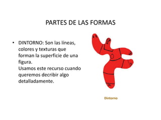 PARTES DE LAS FORMAS
• DINTORNO: Son las líneas,
colores y texturas que
forman la superficie de una
figura.
Usamos este recurso cuando
queremos decribir algo
detalladamente.
Dintorno
 