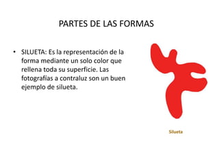 PARTES DE LAS FORMAS
• SILUETA: Es la representación de la
forma mediante un solo color que
rellena toda su superficie. Las
fotografías a contraluz son un buen
ejemplo de silueta.
Silueta
 