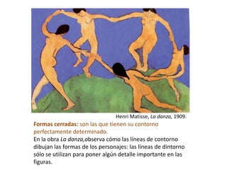 Formas cerradas: son las que tienen su contorno
perfectamente determinado.
En la obra La danza,observa cómo las líneas de contorno
dibujan las formas de los personajes: las líneas de dintorno
sólo se utilizan para poner algún detalle importante en las
figuras.
Henri Matisse, La danza, 1909.
 