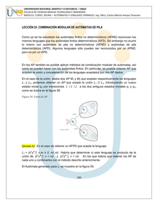 100 
UNIVERSIDAD NACIONAL ABIERTA Y A DISTANCIA – UNAD 
ESCUELA DE CIENCIAS BÁSICAS TECNOLOGÍA E INGENIERÍA 
MODULO CURSO: 301405 – AUTÓMATAS Y LENGUAJES FORMALES. Ing. (Msc). Carlos Alberto Amaya Tarazona 
LECCIÓN 25. COMBINACIÓN MODULAR DE AUTÓMATAS DE PILA 
Como ya se ha estudiado los autómatas finitos no determinísticos (AFND) reconocen los 
mismos lenguajes que los autómatas finitos determinísticos (AFD). Sin embargo no ocurre 
lo mismo con autómatas de pila no determinísticos (APND) y autómatas de pila 
determinísticos (APD). Algunos lenguajes sólo pueden ser reconocidos por un APND, 
pero no por un APD. 
En los AP también es posible aplicar métodos de combinación modular de autómatas, así 
como se pueden hacer con los autómatas finitos. En particular, es posible obtener AP que 
acepten la unión y concatenación de los lenguajes aceptados por dos AP dados. 
En el caso de la unión, dados dos AP M1 y M2 que aceptan respectivamente los lenguajes 
L1 y L2, podemos obtener un AP que acepte la unión L1 U L2, introduciendo un nuevo 
estado inicial q0 con transiciones  / / a los dos antiguos estados iniciales q1 y q2, 
como se ilustra en la figura 58. 
Figura 58: Unión de AP. 
Ejemplo 52 : En el caso de obtener un AFPD que acepte le lenguaje: 
L1 = {xnym:│ n,m ≥ 0, n≥ m} Habría que determinar si este lenguaje es producto de la 
unión de: {xnym:│ n = m} y {xnym:│ n > m} En los que habría que obtener los AP de 
cada uno y combinarlos con el método descrito anteriormente. 
El Autómata generado para L1 se muestra en la figura 59. 
 