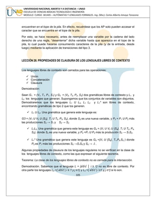 105 
UNIVERSIDAD NACIONAL ABIERTA Y A DISTANCIA – UNAD 
ESCUELA DE CIENCIAS BÁSICAS TECNOLOGÍA E INGENIERÍA 
MODULO CURSO: 301405 – AUTÓMATAS Y LENGUAJES FORMALES. Ing. (Msc). Carlos Alberto Amaya Tarazona 
encuentran en el tope de la pila. En efecto, recuérdese que los AP solo pueden accesar el 
caracter que se encuentra en el tope de la pila. 
Por esto, se hace necesario, antes de reemplazar una variable por la cadena del lado 
derecho de una regla, “desenterrar” dicha variable hasta que aparezca en el tope de la 
pila, lo cual puede hacerse consumiendo caracteres de la pila (y de la entrada, desde 
luego) mediante la aplicación de transiciones del tipo 3. 
LECCIÓN 28. PROPIEDADES DE CLAUSURA DE LOS LENGUAJES LIBRES DE CONTEXTO 
Los lenguajes libres de contexto son cerrados para las operaciones: 
 Unión 
 Concatenación 
 Clausura 
Demostración: 
Sean G1 = (V1, T1, P1, S1) y G2 = (V2, T2, P2, S2) dos gramáticas libres de contexto y L1 y 
L2 los lenguajes que generan. Supongamos que los conjuntos de variables son disjuntos. 
Demostraremos que los lenguajes L1 U L2, L1 L2 y L1* son libres de contexto, 
encontrando gramáticas de tipo 2 que los generen. 
 L1 U L2. Una gramática que genera este lenguaje es: 
G3 = (V1 U V2 U {S3}, T1 U T2, P3, S3), donde S3 es una nueva variable, y P3 = P1 U P2 más 
las producciones S3 → S1 y S3 → S2 
 L1L2. Una gramática que genera este lenguaje es G4 = (V1 U V2 U {S4}, T1 U T2, P4, 
S4), donde S4 es una nueva variable, y P4 =P1 U P2 más la producción S4 → S1S2. 
 L1* Una gramática que genera este lenguaje es G5 =(V1 U {S5}, T1,P5,S5 ) donde 
P5 es P1 más las producciones S5 →S1S5 y S5 →  . 
Algunas propiedades de clausura de los lenguajes regulares no se verifican en la clase de 
los lenguajes libres de contexto, como las que expresan el siguiente teorema. 
Teorema: La clase de los lenguajes libres de contexto no es cerrada para la intersección. 
Demostración. Sabemos que el lenguaje L = {aibici │ i ≥ 1} no es libre de contexto. Por 
otra parte los lenguajes L2 ={ aibicj | i ≥ 1 y j ≥1} y L3 ={ aibicj | i ≥1 y j ≥1} si lo son. 
 
