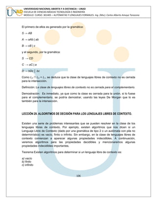 106 
UNIVERSIDAD NACIONAL ABIERTA Y A DISTANCIA – UNAD ESCUELA DE CIENCIAS BÁSICAS TECNOLOGÍA E INGENIERÍA MODULO CURSO: 301405 – AUTÓMATAS Y LENGUAJES FORMALES. Ing. (Msc). Carlos Alberto Amaya Tarazona 
El primero de ellos es generado por la gramática: 
S → AB 
A → aAb | ab 
B → cB | c 
y el segundo, por la gramática: 
S → CD 
C → aC | a 
D → bDc │ bc 
Como L2 ∩ L3 = L1, se deduce que la clase de lenguajes libres de contexto no es cerrada para la intersección. 
Definición: La clase de lenguajes libres de contexto no es cerrada para el complementario. 
Demostración: Es inmediato, ya que como la clase es cerrada para la unión, si lo fuese para el complementario, se podría demostrar, usando las leyes De Morgan que lo es también para la intersección. 
LECCIÓN 29. ALGORITMOS DE DECISIÓN PARA LOS LENGUAJES LIBRES DE CONTEXTO. 
Existen una serie de problemas interesantes que se pueden resolver en la clase de los lenguajes libres de contexto. Por ejemplo, existen algoritmos que nos dicen si un Lenguaje Libre de Contexto (dado por una gramática de tipo 2 o un autómata con pila no determinístico) es vacío, finito o infinito. Sin embargo, en la clase de lenguajes libres de contexto comienzan a aparecer algunas propiedades indecidibles. A continuación, veremos algoritmos para las propiedades decidibles y mencionaremos algunas propiedades indecidibles importantes. 
Teorema Existen algoritmos para determinar si un lenguaje libre de contexto es: 
a) vacío 
b) finito 
c) infinito 
 