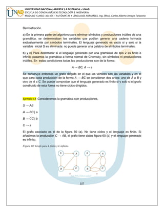 107 
UNIVERSIDAD NACIONAL ABIERTA Y A DISTANCIA – UNAD ESCUELA DE CIENCIAS BÁSICAS TECNOLOGÍA E INGENIERÍA MODULO CURSO: 301405 – AUTÓMATAS Y LENGUAJES FORMALES. Ing. (Msc). Carlos Alberto Amaya Tarazona 
Demostración. 
a) En la primera parte del algoritmo para eliminar símbolos y producciones inútiles de una gramática, se determinaban las variables que podían generar una cadena formada exclusivamente por símbolos terminales. El lenguaje generado es vacío si y solo si la variable inicial S es eliminada: no puede generar una palabra de símbolos terminales. 
b) y c) Para determinar si el lenguaje generado por una gramática de tipo 2 es finito o infinito pasamos la gramática a forma normal de Chomsky, sin símbolos ni producciones inútiles. En estas condiciones todas las producciones son de la forma: 
A → BC, A → a 
Se construye entonces un grafo dirigido en el que los vértices son las variables y en el que para cada producción de la forma A → BC se consideran dos arcos: uno de A a B y otro de A a C. Se puede comprobar que el lenguaje generado es finito si y solo si el grafo construido de esta forma no tiene ciclos dirigidos. 
Ejemplo 54 Consideremos la gramática con producciones, 
S → AB 
A → BC | a 
B → CC | b 
C → a 
El grafo asociado es el de la figura 60 (a). No tiene ciclos y el lenguaje es finito. Si añadimos la producción C → AB, el grafo tiene ciclos figura 60 (b) y el lenguaje generado es infinito. 
Figura 60: Grafo para L finito y L infinito. 
 