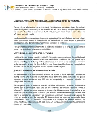 108 
UNIVERSIDAD NACIONAL ABIERTA Y A DISTANCIA – UNAD ESCUELA DE CIENCIAS BÁSICAS TECNOLOGÍA E INGENIERÍA MODULO CURSO: 301405 – AUTÓMATAS Y LENGUAJES FORMALES. Ing. (Msc). Carlos Alberto Amaya Tarazona 
LECCIÓN 30. PROBLEMAS INDECIDIBLES PARA LENGUAJES LIBRES DE CONTEXTO. 
Para continuar el apartado de algoritmos de decisión para gramáticas libres de contexto daremos algunos problemas que son indecidibles, es decir, no hay ningún algoritmo que los resuelva. En ellos se supone que G, G1 y G2 son gramáticas libres de contexto dadas y R es un lenguaje regular. 
Los lenguajes libres de contexto tienen una aplicación a los compiladores, aunque existen otras aplicaciones como la compartición de información. Es aquí donde se presentan interrogantes a las denominadas “gramáticas sensibles al contexto”. 
Para gramáticas sensibles al contexto, el problema de decidir si el lenguaje que genera es vacío o no también es un problema indecidible. 
LÍMITE DE LOS COMPUTADORES ACTUALES 
La última Unidad de este módulo (Unidad 3: Lenguajes estructurados por frases) le llevará a comprender como se ha demostrado que hay infinitos problemas para los que no se va a tener una Máquina de Turing (MT) que los resuelva (ni siquiera los reconozca). También se ha formulado la tesis de Church-Turing, que determina el límite de los computadores actuales. Si esto es así, llegamos al caso de formular la pregunta: 
¿Qué tipo de máquina es un computador actual? 
Es otro contexto que podrá concluir cuando se analice la MUT (Máquina Universal de Turing) como una máquina programable. Para demostrar esta afirmación, se puede proceder primero simulando una MT con un computador y segundo simular un computador con una MT. 
Para el primer paso, si tenemos una MT con cinta semi-infinita, la unidad de control se simula por el procesador, cada uno de los símbolos de cinta se codifican como la información que se permiten guardar en la memoria del computador. Los estados, al ser finitos, se pueden guardar en una tabla (en realidad sería el estado del procesador, que incluye el contador de programa) y las transiciones se simulan mediante un programa. La cinta se simularía con la memoria. El inconveniente de que un computador tiene una memoria finita se soluciona suponiendo que siempre es posible añadirle, de forma indefinida, más memoria. De esta forma un computador simularía el funcionamiento de una MT cualquiera. 
 