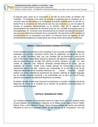 109 
UNIVERSIDAD NACIONAL ABIERTA Y A DISTANCIA – UNAD ESCUELA DE CIENCIAS BÁSICAS TECNOLOGÍA E INGENIERÍA MODULO CURSO: 301405 – AUTÓMATAS Y LENGUAJES FORMALES. Ing. (Msc). Carlos Alberto Amaya Tarazona 
El segundo paso, pasar de un computador a una MT de varias cintas, es también casi inmediato. El programa y los datos de entrada al programa que se introducen en la memoria antes de ejecutarse en el computador se pueden codificar como un par (M, ω), donde M es la secuencia de instrucciones que hay que computar y ω son los datos de entrada al programa, almacenándose en la primera cinta. En la segunda cinta almacenaremos las posiciones de memoria a las que va a acceder el programa para su lectura/escritura. En la tercera cinta almacenaremos el contador de programa (el estado), que es el que determina la dirección de la computación. De esta forma la MT simularía el funcionamiento de un computador muy básico. La memoria caché, los registros, la UAL (Unidad aritmeticológica) son ampliaciones que se han hecho para mejorar la eficiencia. 
UNIDAD 3 LENGUAJES ESTRUCTURADOS POR FRASES. 
En las Unidades precedentes se han estudiado lo que se puede considerar las máquinas abstractas que permiten solucionar ciertos tipos de algoritmos, los algoritmos en los que no puede recordarse más que una cantidad fija de información y otros en los que la información desarrollada durante la ejecución del algoritmo puede recuperararse solo en concordancia con la regla “lifo” últimos en entrar primeros en salir, en esta unidad se describe una maquina abstracta, llamada Máquina de Turing , que es aceptada de manera amplia como modelo general de computación, aunque las operaciones básicas de esta máquina son comparables en su sencillez a las de las máquinas estudiadas en las unidades anteriores, las nuevas máquinas pueden realizar una amplia variedad de operaciones de computo. Además de aceptar lenguajes les es posible computar funciones y de conformidad con la tesis de Church-Turing, ejecutar casi cualquier procedimiento algorítmico concebible. 
El objetivo de esta unidad será reconocer la importancia y el poder computacional de las Máquinas de Turing en el contexto de la solución de problemas computacionales de reconocimiento de lenguajes. 
CAPITULO 7 MAQUINAS DE TURING. 
Los modelos abstractos de computación tienen su origen en los años 30, bastante antes de que existieran los ordenadores modernos, en el trabajo de los lógicos Church, Gödel, Kleene, Post, y (Alan Mathison Turing). Estos primeros trabajos han tenido una profunda influencia no solo en el desarrollo teórico de las Ciencias de la Computación, sino que  