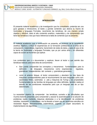 11 
UNIVERSIDAD NACIONAL ABIERTA Y A DISTANCIA – UNAD ESCUELA DE CIENCIAS BÁSICAS TECNOLOGÍA E INGENIERÍA MODULO CURSO: 301405 – AUTÓMATAS Y LENGUAJES FORMALES. Ing. (Msc). Carlos Alberto Amaya Tarazona 
INTRODUCCIÓN 
El presente material académico y de investigación que he consolidado, pretende ser una guía general e introductoria, al basto y grande contenido que abarca la Teoría de Autómatas y lenguajes Formales, recorriendo las temáticas, de una manera simple objetiva y efectiva, dado el alto contenido analítico, matemático y de comprensión que tiene las temáticas a las que hace referencia la tabla de contenido que se presenta. 
El material académico que a continuación se presenta, es producto de la recopilación analítica objetiva y crítica de experiencias en la formación profesional en el área de la computación, matemáticas, ingeniería, transmisión de redes de datos, y para el caso el de la teoría de Autómatas y lenguajes Formales, que ya por varios años y en diferentes capos de acción se ha tenido que aplicar. 
Los contenidos que s e documentan y explican, llevan al lector a que asimile dos temáticas básicas para esta área de conocimiento: 
 Que pueda comprender los conceptos y mecanismos fundamentales para la definición de lenguajes: mecanismos como (expresiones regulares, gramáticas independientes del contexto y gramáticas generales), 
 Junto al anterior bloque, el lector comprenderá y abordará los tres tipos de máquinas correspondientes para el reconocimiento de esos lenguajes como son: (autómatas finitos, autómatas a pila y máquinas de Turing) y las propiedades fundamentales de las familias de lenguajes por ellos definidas, también realiza el estudio de las condiciones necesarias para que un lenguaje sea de un tipo determinado. 
La necesidad objetiva de comprender las temáticas, sumada a las dificultades que muchos lectores presentan para comprender y asociar la automatización a la solución de problemas reales mediante máquinas abstractas o a la identificación de problemas solubles, insolubles e indecidibles, me ha llevado a hacer uso de raciocinios sencillos sin necesidad llegara demostraciones matemáticas, jugando un papel secundario la implementación de algoritmos.  