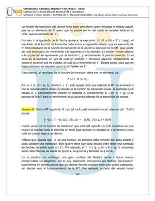 112 
UNIVERSIDAD NACIONAL ABIERTA Y A DISTANCIA – UNAD 
ESCUELA DE CIENCIAS BÁSICAS TECNOLOGÍA E INGENIERÍA 
MODULO CURSO: 301405 – AUTÓMATAS Y LENGUAJES FORMALES. Ing. (Msc). Carlos Alberto Amaya Tarazona 
La función de transición del control finito debe considerar como entradas el estado actual, 
que es un elemento de K –pero que no puede ser h– así como el caracter leído en la 
cinta, que es elemento de  . 
Por eso a la izquierda de la flecha aparece la expresión  : (K – {h} x  ). Luego, el 
resultado de la función de transición debe incluir el siguiente estado, que es elemento de 
K. Otro resultado de la función de transición es la acción a ejecutar por la MT, que puede 
ser una escritura o un movimiento a la izquierda o a la derecha. La acción “mover cabeza 
a la izquierda” se representa por el símbolo L, y similarmente R para la derecha. En el 
caso de la escritura, en vez de usar un símbolo o comando especial, simplemente se 
indica el caracter que se escribe, el cual es un elemento de  . Desde luego, para que no 
haya confusión se requiere que ni L ni R estén en  . 
Resumiendo, el resultado de la función de transición debe ser un elemento de: 
K x (  U { L,R } 
Así, si  (q, a) = (p, b), donde b   , esto quiere decir que estando la MT en el estado q 
con la cabeza lectora sobre un caracter a, la función de transición enviar al autómata a un 
estado p, y adicionalmente escribir el carácter b. Similarmente si  (q, a) = (p, L) la 
cabeza de la MT hará un movimiento a la izquierda además de la transición de estado. 
Ejemplo 55: Sea la MT siguiente: K = {s, h}, (solo está el estado inicial, además del “halt”) 
donde: 
Σ ={a},  ={a, Ц },  (s, a) = (s,R),  (s, Ц ) = (h,R) 
Puede verse por la función de transición que esta MT ejecuta un ciclo repetitivo en que 
mueve la cabeza hacia la derecha en tanto siga leyendo un caracter a, y se detiene (hace 
halt) en cuanto llega a un blanco. 
Nótese que, puesto que  es una función, en principio debe tenerse por cada estado y 
cada caracter una transición. Esto quiere decir que cada estado debe tener una cantidad 
de flechas de salida igual a |  |. Por ejemplo, si  = { Ц, a, b}, y K = {q, h}, entonces 
debe haber flechas de salida de q con a, de q con b y también de q con Ц. 
En la práctica, sin embargo, una gran cantidad de flechas tiende a hacer menos 
comprensible un diagrama, por lo que solamente incluiremos las flechas “necesarias”, 
suponiendo en consecuencia que las demás flechas pueden tener una salida cualquiera, 
sin afectar esto el funcionamiento de la MT. Por ejemplo, a partir del estado inicial 
 