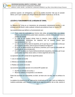 113 
UNIVERSIDAD NACIONAL ABIERTA Y A DISTANCIA – UNAD ESCUELA DE CIENCIAS BÁSICAS TECNOLOGÍA E INGENIERÍA MODULO CURSO: 301405 – AUTÓMATAS Y LENGUAJES FORMALES. Ing. (Msc). Carlos Alberto Amaya Tarazona 
podemos suponer, sin arriesgarnos, que no es posible encontrar más que el caracter blanco, por lo que no tiene caso dibujar flechas del estado inicial con a, con b, etc. 
LECCIÓN 32. FUNCIONAMIENTO DE LA MÁQUINA DE TURING. 
La Máquina de Turing es un mecanismo de computación notoriamente primitivo, y sin embargo permite llevar a cabo cualquier cómputo que podamos hacer en nuestro PC. 
Las características que definen su funcionamiento son: 
 Tiene, como los autómatas que hemos visto antes, un control finito, una cabeza lectora y una cinta donde puede haber caracteres, y donde eventualmente viene la palabra de entrada. 
 La cinta es de longitud infinita hacia la derecha, hacia donde se extiende indefinidamente, llenándose los espacios con el caracter blanco (que representaremos con “ Ц”). 
 La cinta no es infinita hacia la izquierda, por lo que hay un cuadro de la cinta que es el extremo izquierdo, como el que se muestra en la figura 61. 
 En la MT la cabeza lectora es de lectura y escritura, por lo que la cinta puede ser modificada en curso de ejecución. 
 En la MT la cabeza se mueve bidireccionalmente (izquierda y derecha), por lo que puede pasar repetidas veces sobre un mismo segmento de la cinta. 
La operación de la MT consta de los siguientes pasos: 
1. Lee un caracter en la cinta 
2. Efectúa una transición de estado 
3. Realiza una acción en la cinta 
Las acciones que puede ejecutar en la cinta la MT pueden ser: 
 Escribe un símbolo en la cinta, o 
 Mueve la cabeza a la izquierda o a la derecha 
Estas dos acciones son excluyentes, es decir, se hace una o la otra, pero no ambas a la vez. 
La palabra de entrada en la MT está escrita inicialmente en la cinta, como es habitual en nuestros autómatas, pero iniciando a partir de la segunda posición de la cinta, siendo el  