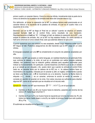 114 
UNIVERSIDAD NACIONAL ABIERTA Y A DISTANCIA – UNAD 
ESCUELA DE CIENCIAS BÁSICAS TECNOLOGÍA E INGENIERÍA 
MODULO CURSO: 301405 – AUTÓMATAS Y LENGUAJES FORMALES. Ing. (Msc). Carlos Alberto Amaya Tarazona 
primer cuadro un caracter blanco. Como la cinta es infinita, inicialmente toda la parte de la 
cinta a la derecha de la palabra de entrada está llena del caracter blanco (Ц). 
Por definición, al iniciar la operación de la MT, la cabeza lectora está posicionada en el 
caracter blanco a la izquierda de la palabra de entrada, el cual es el cuadro más a la 
izquierda de la cinta. 
Decimos que en la MT se llega al “final de un cálculo” cuando se alcanza un estado 
especial llamado halt en el control finito, como resultado de una transición. 
Representaremos al halt por “h”. 1 Al llegar al halt, se detiene la operación de la MT, y se 
acepta la palabra de entrada. Así, en la MT no hay estados finales. En cierto sentido el 
halt sería entonces el único estado final, solo que además detiene la ejecución. 
Cuando queremos que una palabra no sea aceptada, desde luego debemos evitar que la 
MT llegue al halt. Podemos asegurarnos de ello haciendo que la MT caiga en un ciclo 
infinito. 
El lenguaje aceptado por una MT es simplemente el conjunto de palabras aceptadas por 
ella. 
Al diseñar una MT que acepte un cierto lenguaje, en realidad diseñamos el autómata finito 
que controla la cabeza y la cinta, el cual es un autómata con salida (acepta cadenas 
válidas). Así podemos usar la notación gráfica utilizada para aquellos autómatas para 
indicar su funcionamiento. En particular, cuando trazamos una flecha que va de un estado 
p a un estado q con etiqueta  /L, quiere decir que cuando la entrada al control finito 
(esto es, el caracter leído por la cabeza de la MT) es  , la cabeza lectora hace un 
movimiento a la izquierda, indicada por el caracter L (left, en inglés); similarmente cuando 
se tiene una flecha con  /R el movimiento es a la derecha. Cuando la flecha tiene la 
etiqueta  / , donde  es un caracter, entonces la acción al recibir el caracter  
consiste en escribir el caracter en la cinta. Con estos recursos es suficiente para diseñar 
algunas MT, como en el ejemplo que se visualiza en el recurso web. 
Ejemplo 56: Diseñe una MT que reconozca {0 n 1 n : n ≥ 1 } y en el que ejecute: 
 Cambia un 0 por una X y se mueve hacia la derecha, pasando por encima de los 
ceros e Y, hasta llegar al primer 1. 
 Cambia el 1 por la Y y se mueve hacia la izquierda por encima de todos los Y y de 
todos los ceros hasta llegar a una X y se repite el proceso hasta que solo queden 
X´s y Y´s. 
El autómata se visualiza en la figura 62. 
 