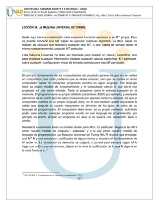 117 
UNIVERSIDAD NACIONAL ABIERTA Y A DISTANCIA – UNAD 
ESCUELA DE CIENCIAS BÁSICAS TECNOLOGÍA E INGENIERÍA 
MODULO CURSO: 301405 – AUTÓMATAS Y LENGUAJES FORMALES. Ing. (Msc). Carlos Alberto Amaya Tarazona 
LECCIÓN 34. LA MAQUINA UNIVERSAL DE TURING. 
Hasta aquí hemos considerado cada esquema funcional asociado a su MT propia. Pero 
es posible concebir una MT capaz de ejecutar cualquier algoritmo; es decir capaz de 
realizar los cálculos que realizaría cualquier otra MT, o sea, capaz de simular (tener el 
mismo comportamiento) cualquier MT particular. 
Esta máquina Universal no debe ser diseñada para realizar un cálculo específico, sino 
para procesar cualquier información (realizar cualquier cálculo específico -MT particular-sobre 
cualquier configuración inicial de entrada correcta para esa MT particular). 
El principio fundamental de los computadores de propósito general es que no se cablea 
un computador para cada problema que se desea resolver, sino que se cablea un único 
computador capaz de interpretar programas escritos en algún lenguaje. Ese lenguaje 
tiene su propio modelo de funcionamiento y el computador simula lo que haría ese 
programa en una cierta entrada. Tanto el programa como la entrada conviven en la 
memoria. El programa tiene su propio alfabeto (caracteres ASCII, por ejemplo) y manipula 
elementos de un cierto tipo de datos (incluyendo por ejemplo números enteros), los que el 
computador codifica en su propio lenguaje (bits), en el cual también queda expresada la 
salida que después el usuario interpretara en términos de los tipos de datos de su 
lenguaje de programación. El computador debe tener, en su propio cableado, suficiente 
poder para simular cualquier programa escrito en ese lenguaje de programación, por 
ejemplo no podría simular un programa en Java si no tuviera una instrucción Goto o 
similar. 
Resultaría sumamente tener un modelo similar para MTs. En particular, elegimos las MTs 
como nuestro modelo de máquina  cableada" y a la vez como nuestro modelo de 
lenguaje de programación. La Máquina Universal de Turing (MUT) recibirá dos entradas: 
una MT M y una entrada , codificadas de alguna forma, y simulará el funcionamiento de 
M sobre  . La simulación se detendrá, se colgará, o correrá para siempre según M lo 
haga con  En caso de terminar, dejará en la cinta la codificación de lo que M dejaría en 
la cinta frente a  .15 
15 NAVARRO, A: Fundamentos de la ciencia de la computación. 178 p. 
 
