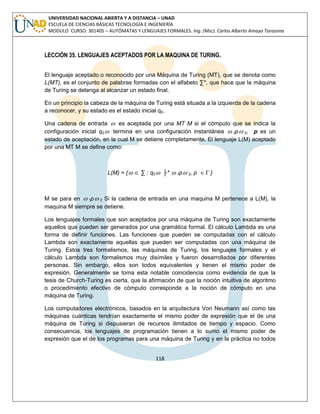 118 
UNIVERSIDAD NACIONAL ABIERTA Y A DISTANCIA – UNAD 
ESCUELA DE CIENCIAS BÁSICAS TECNOLOGÍA E INGENIERÍA 
MODULO CURSO: 301405 – AUTÓMATAS Y LENGUAJES FORMALES. Ing. (Msc). Carlos Alberto Amaya Tarazona 
LECCIÓN 35. LENGUAJES ACEPTADOS POR LA MAQUINA DE TURING. 
El lenguaje aceptado o reconocido por una Máquina de Turing (MT), que se denota como 
L(MT), es el conjunto de palabras formadas con el alfabeto Σ*, que hace que la máquina 
de Turing se detenga al alcanzar un estado final. 
En un principio la cabeza de la máquina de Turing está situada a la izquierda de la cadena 
a reconocer, y su estado es el estado inicial q0. 
Una cadena de entrada  es aceptada por una MT M si el cómputo que se indica la 
configuración inicial q0 termina en una configuración instantánea  1p 2, p es un 
estado de aceptación, en la cual M se detiene completamente. El lenguaje L(M) aceptado 
por una MT M se define como: 
L(M) = {  Σ : q0 ├*  1p 2, p  } 
M se para en  1p 2 Si la cadena de entrada en una maquina M pertenece a L(M), la 
maquina M siempre se detiene. 
Los lenguajes formales que son aceptados por una máquina de Turing son exactamente 
aquellos que pueden ser generados por una gramática formal. El cálculo Lambda es una 
forma de definir funciones. Las funciones que pueden se computadas con el cálculo 
Lambda son exactamente aquellas que pueden ser computadas con una máquina de 
Turing. Estos tres formalismos, las máquinas de Turing, los lenguajes formales y el 
cálculo Lambda son formalismos muy disímiles y fueron desarrollados por diferentes 
personas. Sin embargo, ellos son todos equivalentes y tienen el mismo poder de 
expresión. Generalmente se toma esta notable coincidencia como evidencia de que la 
tesis de Church-Turing es cierta, que la afirmación de que la noción intuitiva de algoritmo 
o procedimiento efectivo de cómputo corresponde a la noción de cómputo en una 
máquina de Turing. 
Los computadores electrónicos, basados en la arquitectura Von Neumann así como las 
máquinas cuánticas tendrían exactamente el mismo poder de expresión que el de una 
máquina de Turing si dispusieran de recursos ilimitados de tiempo y espacio. Como 
consecuencia, los lenguajes de programación tienen a lo sumo el mismo poder de 
expresión que el de los programas para una máquina de Turing y en la práctica no todos 
 