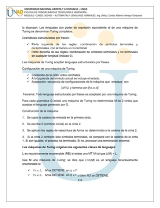 119 
UNIVERSIDAD NACIONAL ABIERTA Y A DISTANCIA – UNAD 
ESCUELA DE CIENCIAS BÁSICAS TECNOLOGÍA E INGENIERÍA 
MODULO CURSO: 301405 – AUTÓMATAS Y LENGUAJES FORMALES. Ing. (Msc). Carlos Alberto Amaya Tarazona 
lo alcanzan. Los lenguajes con poder de expresión equivalente al de una máquina de 
Turing se denominan Turing completos. 
Gramáticas estructuradas por frases: 
 Parte izquierda de las reglas: combinación de símbolos terminales y 
no terminales, con al menos un no terminal. 
 Parte derecha de las reglas: combinación de símbolos terminales y no terminales 
de cualquier longitud (incluso 0). 
Las máquinas de Turing aceptan lenguajes estructurados por frases. 
Configuración de una máquina de Turing: 
 Contenido de la cinta: entre corchetes. 
 A la izquierda del símbolo actual se incluye el estado. 
 Aceptación: secuencia de configuraciones de la máquina que empieza con 
]ΔYΔ] y termina con [hΔ Δ[i 
Teorema: Todo lenguaje estructurado por frases es aceptado por una máquina de Turing. 
Para cada gramática G existe una máquina de Turing no determinista M de 2 cintas que 
aceptas el lenguaje generado por G. 
Construcción de la máquina: 
1. Se copia la cadena de entrada en la primera cinta. 
2. Se escribe S (símbolo inicial) en la cinta 2. 
3. Se aplican las reglas de reescritura de forma no determinista a la cadena de la cinta 2. 
4. Si la cinta 2 contiene sólo símbolos terminales, se compara con la cadena de la cinta 
1. Si son iguales, el proceso ha terminado. Si no, provocar una terminación anormal. 
Las máquinas de Turing originan las siguientes clases de lenguajes: 
L es recursivamente enumerable (RE) si existe una MT M tal que L(M) = L 
Sea M una máquina de Turing; se dice que L=L(M) es un lenguaje recursivamente 
enumerable si: 
 x L, M se DETIENE en q  
 x L, M se DETIENE en q   o bien NO se DETIENE, 
 