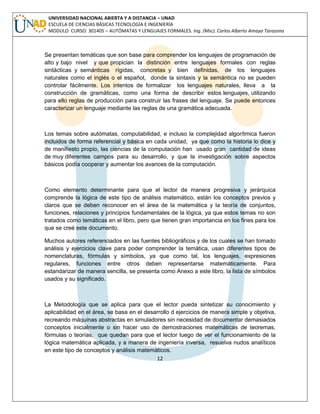 12 
UNIVERSIDAD NACIONAL ABIERTA Y A DISTANCIA – UNAD ESCUELA DE CIENCIAS BÁSICAS TECNOLOGÍA E INGENIERÍA MODULO CURSO: 301405 – AUTÓMATAS Y LENGUAJES FORMALES. Ing. (Msc). Carlos Alberto Amaya Tarazona 
Se presentan temáticas que son base para comprender los lenguajes de programación de alto y bajo nivel y que propician la distinción entre lenguajes formales con reglas sintácticas y semánticas rígidas, concretas y bien definidas, de los lenguajes naturales como el inglés o el español, donde la sintaxis y la semántica no se pueden controlar fácilmente. Los intentos de formalizar los lenguajes naturales, lleva a la construcción de gramáticas, como una forma de describir estos lenguajes, utilizando para ello reglas de producción para construir las frases del lenguaje. Se puede entonces caracterizar un lenguaje mediante las reglas de una gramática adecuada. 
Los temas sobre autómatas, computabilidad, e incluso la complejidad algorítmica fueron incluidos de forma referencial y básica en cada unidad, ya que como la historia lo dice y de manifiesto propio, las ciencias de la computación han usado gran cantidad de ideas de muy diferentes campos para su desarrollo, y que la investigación sobre aspectos básicos podía cooperar y aumentar los avances de la computación. 
Como elemento determinante para que el lector de manera progresiva y jerárquica comprende la lógica de este tipo de análisis matemático, están los conceptos previos y claros que se deben reconocer en el área de la matemática y la teoría de conjuntos, funciones, relaciones y principios fundamentales de la lógica, ya que estos temas no son tratados como temáticas en el libro, pero que tienen gran importancia en los fines para los que se creé este documento. 
Muchos autores referenciados en las fuentes bibliográficos y de los cuales se han tomado análisis y ejercicios clave para poder comprender la temática, usan diferentes tipos de nomenclaturas, fórmulas y símbolos, ya que como tal, los lenguajes, expresiones regulares, funciones entre otros deben representarse matemáticamente. Para estandarizar de manera sencilla, se presenta como Anexo a este libro, la lista de símbolos usados y su significado. 
La Metodología que se aplica para que el lector pueda sintetizar su conocimiento y aplicabilidad en el área, se basa en el desarrollo d ejercicios de manera simple y objetiva, recreando máquinas abstractas en simuladores sin necesidad de documentar demasiados conceptos inicialmente o sin hacer uso de demostraciones matemáticas de teoremas, fórmulas o teorías, que quedan para que el lector luego de ver el funcionamiento de la lógica matemática aplicada, y a manera de ingeniería inversa, resuelva nudos analíticos en este tipo de conceptos y análisis matemáticos.  