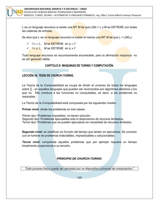 120 
UNIVERSIDAD NACIONAL ABIERTA Y A DISTANCIA – UNAD 
ESCUELA DE CIENCIAS BÁSICAS TECNOLOGÍA E INGENIERÍA 
MODULO CURSO: 301405 – AUTÓMATAS Y LENGUAJES FORMALES. Ing. (Msc). Carlos Alberto Amaya Tarazona 
L es un lenguaje recursivo si existe una MT M tal que L(M) = L y M se DETIENE con todas 
las cadenas de entrada. 
Se dice que L es un lenguaje recursivo si existe al menos una MT M tal que L = L(M) y 
 x L, M se DETIENE en q  
 x L, M se DETIENE en q   
Todo lenguaje recursivo es recursivamente enumerable, pero la afirmación reciproca no 
es (en general) válida. 
CAPITULO 8: MAQUINAS DE TURING Y COMPUTACIÓN. 
LECCIÓN 36. TESIS DE CHURCH /TURING. 
La Teoría de la Computabilidad se ocupa de dividir el universo de todos los lenguajes 
sobre Σ , en aquellos lenguajes que pueden ser reconocidos por algoritmos efectivos y los 
que no. Ello conduce a las funciones no computables, es decir, a los problemas no 
resolubles. 
La Teoría de la Computabilidad está compuesta por los siguientes niveles: 
Primer nivel: divide los problemas en tres clases: 
Primer tipo: Problemas imposibles, no tienen solución. 
Segundo tipo: Problemas ejecutables solo si disponemos de recursos ilimitados. 
Tercer tipo: Problemas que se pueden ejecutarse sin necesidad de recursos ilimitados 
Segundo nivel: se clasifican en función del tiempo que tardan en ejecutarse. Se conocen 
con el nombre de problemas indecidibles, impracticables o solucionables. 
Tercer nivel: comprende aquellos problemas que por ejemplo requiere un tiempo 
linealmente proporcional a su tamaño. 
PRINCIPIO DE CHURCH-TURING: 
Todo proceso físico puede ser simulado por un dispositivo universal de computación." 
 