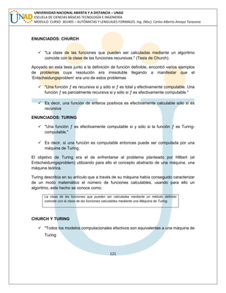 121 
UNIVERSIDAD NACIONAL ABIERTA Y A DISTANCIA – UNAD ESCUELA DE CIENCIAS BÁSICAS TECNOLOGÍA E INGENIERÍA MODULO CURSO: 301405 – AUTÓMATAS Y LENGUAJES FORMALES. Ing. (Msc). Carlos Alberto Amaya Tarazona 
ENUNCIADOS: CHURCH 
 "La clase de las funciones que pueden ser calculadas mediante un algoritmo coincide con la clase de las funciones recursivas." (Tesis de Church). 
Apoyado en esta tesis junto a la definición de función definible, encontró varios ejemplos de problemas cuya resolución era irresoluble llegando a manifestar que el „Entscheidungsproblem‟ era uno de estos problemas 
 "Una función ƒ es recursiva si y sólo si ƒ es total y efectivamente computable. Una función ƒ es parcialmente recursiva si y sólo si ƒ es efectivamente computable." 
 Es decir, una función de enteros positivos es efectivamente calculable sólo si es recursiva 
ENUNCIADOS: TURING 
 "Una función ƒ es efectivamente computable si y sólo si la función ƒ es Turing- computable." 
 Es decir, si una función es computable entonces puede ser computada por una máquina de Turing. 
El objetivo de Turing era el de enfrentarse al problema planteado por Hilbert (el Entscheidumgsproblem) utilizando para ello el concepto abstracto de una máquina, una máquina teórica. 
Turing describía en su artículo que a través de su máquina había conseguido caracterizar de un modo matemático el número de funciones calculables, usando para ello un algoritmo, este hecho se conoce como: 
La clase de las funciones que pueden ser calculadas mediante un método definido coincide con la clase de las funciones calculables mediante una Máquina de Turing. 
CHURCH Y TURING 
 "Todos los modelos computacionales efectivos son equivalentes a una máquina de Turing  