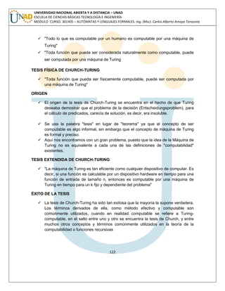 122 
UNIVERSIDAD NACIONAL ABIERTA Y A DISTANCIA – UNAD ESCUELA DE CIENCIAS BÁSICAS TECNOLOGÍA E INGENIERÍA MODULO CURSO: 301405 – AUTÓMATAS Y LENGUAJES FORMALES. Ing. (Msc). Carlos Alberto Amaya Tarazona 
 "Todo lo que es computable por un humano es computable por una máquina de Turing" 
 "Toda función que pueda ser considerada naturalmente como computable, puede ser computada por una máquina de Turing 
TESIS FÍSICA DE CHURCH-TURING 
 "Toda función que pueda ser físicamente computable, puede ser computada por una máquina de Turing" 
ORIGEN 
 El origen de la tesis de Church-Turing se encuentra en el hecho de que Turing deseaba demostrar que el problema de la decisión (Entscheidungsproblem), para el cálculo de predicados, carecía de solución, es decir, era insoluble. 
 Se usa la palabra "tesis" en lugar de "teorema" ya que el concepto de ser computable es algo informal, sin embargo que el concepto de máquina de Turing es formal y preciso. 
 Aquí nos encontramos con un gran problema, puesto que la idea de la Máquina de Turing no es equivalente a cada una de las definiciones de "computabilidad" existentes. 
TESIS EXTENDIDA DE CHURCH-TURING 
 "La máquina de Turing es tan eficiente como cualquier dispositivo de computar. Es decir, si una función es calculable por un dispositivo hardware en tiempo para una función de entrada de tamaño n, entonces es computable por una máquina de Turing en tiempo para un k fijo y dependiente del problema" 
ÉXITO DE LA TESIS 
 La tesis de Church-Turing ha sido tan exitosa que la mayoría la supone verdadera. Los términos derivados de ella, como método efectivo y computable son comúnmente utilizados, cuando en realidad computable se refiere a Turing- computable, en el salto entre uno y otro se encuentra la tesis de Church, y entre muchos otros conceptos y términos comúnmente utilizados en la teoría de la computabilidad o funciones recursivas 
 