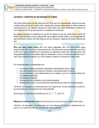 123 
UNIVERSIDAD NACIONAL ABIERTA Y A DISTANCIA – UNAD 
ESCUELA DE CIENCIAS BÁSICAS TECNOLOGÍA E INGENIERÍA 
MODULO CURSO: 301405 – AUTÓMATAS Y LENGUAJES FORMALES. Ing. (Msc). Carlos Alberto Amaya Tarazona 
LECCIÓN 37. VARIANTES DE UNA MAQUINA DE TURING. 
Hay otras definiciones de las máquinas de Turing que son equivalentes. Algunos de esos 
modelos alternativos son mucho más complicados aunque todos tienen la misma potencia 
computacional (o de cálculo). Muchas de ellas dotan de mayor flexibilidad al diseño de 
una máquina de Turing que resuelva un problema en particular. 
Es posible extender el mecanismo de la MT sin alterar lo que se puede hacer con la MT 
básica. Esto simplifica mucho dibujar MTs que realicen ciertas tareas, con la seguridad de 
que podríamos hacerlo con MTs básicas de ser necesario. Algunas de estas extensiones 
son: 
MTs que usan varias cintas, MTs con varios cabezales, MTs con cinta infinita hacia 
ambos lados, MTs con cinta k-dimensional, etc. De todos esos mecanismos, el más útil es 
la MT con k cintas, Una MT de k cintas tiene un cabezal en cada cinta. En cada paso, lee 
simultáneamente los k caracteres bajo los cabezales, y toma una decisión basada en la k-upla. 
Esta consiste de pasar a un nuevo estado y realizar una acción en cada cinta. 
Su comportamiento y propiedades son: 
 La máquina dispone de tantos cabezales independientes como cintas 
 Una cinta (la primera) contiene la entrada. Las demás están en blanco 
 Cada movimiento viene determinado por el estado y por los símbolos leídos por 
los distintos cabezales: 
 Cambiando de estado 
 Sustituyendo los símbolos en las cintas accedidas 
 Desplazando (L;R) o no (S) la posición del cabezal de cada cinta (nueva opción) 
Teorema: Un lenguaje L es reconocido por una máquina de Turing multicinta si y solo si L 
es reconocido por una máquina de Turing estándar. 
Esta máquina multicinta se formaliza así: (K, Σ,  ,  , q0, B, F) 
Máquina no determinista: Máquina de Turing con una única cinta y control finito único. 
Teorema: Un lenguaje L es reconocido por una máquina de Turing no determinista si y 
solo si L es reconocido por una máquina de Turing estándar. 
 