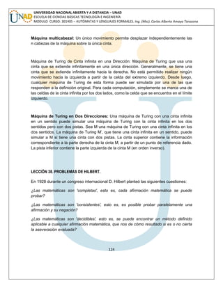 124 
UNIVERSIDAD NACIONAL ABIERTA Y A DISTANCIA – UNAD ESCUELA DE CIENCIAS BÁSICAS TECNOLOGÍA E INGENIERÍA MODULO CURSO: 301405 – AUTÓMATAS Y LENGUAJES FORMALES. Ing. (Msc). Carlos Alberto Amaya Tarazona 
Máquina multicabezal: Un único movimiento permite desplazar independientemente las n cabezas de la máquina sobre la única cinta. 
Máquina de Turing de Cinta infinita en una Dirección: Máquina de Turing que usa una cinta que se extiende infinitamente en una única dirección. Generalmente, se tiene una cinta que se extiende infinitamente hacia la derecha. No está permitido realizar ningún movimiento hacia la izquierda a partir de la celda del extremo izquierdo. Desde luego, cualquier máquina de Turing de esta forma puede ser simulada por una de las que responden a la definición original. Para cada computación, simplemente se marca una de las celdas de la cinta infinita por los dos lados, como la celda que se encuentra en el límite izquierdo. 
Máquina de Turing en Dos Direcciones: Una máquina de Turing con una cinta infinita en un sentido puede simular una máquina de Turing con la cinta infinita en los dos sentidos pero con dos pistas. Sea M una máquina de Turing con una cinta infinita en los dos sentidos. La máquina de Turing M‟, que tiene una cinta infinita en un sentido, puede simular a M si tiene una cinta con dos pistas. La cinta superior contiene la información correspondiente a la parte derecha de la cinta M, a partir de un punto de referencia dado. La pista inferior contiene la parte izquierda de la cinta M (en orden inverso). 
LECCIÓN 38. PROBLEMAS DE HILBERT. 
En 1928 durante un congreso internacional D. Hilbert planteó las siguientes cuestiones: 
¿Las matemáticas son 'completas', esto es, cada afirmación matemática se puede probar? 
¿Las matemáticas son 'consistentes', esto es, es posible probar paralelamente una afirmación y su negación? 
¿Las matemáticas son 'decidibles', esto es, se puede encontrar un método definido aplicable a cualquier afirmación matemática, que nos de cómo resultado si es o no cierta la aseveración evaluada? 
 