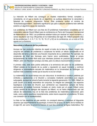 125 
UNIVERSIDAD NACIONAL ABIERTA Y A DISTANCIA – UNAD ESCUELA DE CIENCIAS BÁSICAS TECNOLOGÍA E INGENIERÍA MODULO CURSO: 301405 – AUTÓMATAS Y LENGUAJES FORMALES. Ing. (Msc). Carlos Alberto Amaya Tarazona 
La intención de Hilbert era conseguir un modelo matemático formal, completo y consistente, en el que a través de un algoritmo, se pudiese determinar la veracidad o falsedad de cualquier proposición formal. Este problema recibió el nombre de “Entscheidungsproblem”, resolverlo significaría que para cualquier problema bien definido existiría un algoritmo capaz de resolverlo. 
Los problemas de Hilbert son una lista de 23 problemas matemáticos compilados por el matemático alemán David Hilbert para la conferencia en París del Congreso Internacional de Matemáticos de 1900. Los problemas estaban todos por resolver en aquel momento, y varios resultaron ser muy influyentes en la matemática del siglo XX. Hilbert presentó diez de los problemas (1, 2, 6, 7, 8, 13, 16, 19, 21 y 22) en la conferencia, en un acto el 8 de agosto en La Sorbona. 
Naturaleza e influencia de los problemas: 
Aunque se han producido intentos de repetir el éxito de la lista de Hilbert, ningún otro conjunto tan variado de problemas o conjeturas ha tenido un efecto comparable en el desarrollo del tema y obtenido una fracción importante de su celebridad. Por ejemplo, las conjeturas de Weil son famosas pero fueron poco publicitadas. Quizá el propio temperamento de André Weil evitó que intentase ponerse en posición de competir con Hilbert. John von Neumann produjo una lista, pero no obtuvo reconocimiento universal. 
A primera vista, este éxito podría atribuirse a la eminencia del autor de los problemas. Hilbert estaba en la cúspide de su poder y reputación en aquel momento y continuó dirigiendo la sobresaliente escuela de matemática en la Universidad de Göttingen. Un examen más cuidadoso revela que el asunto no es tan simple. 
La matemática de aquel tiempo era aún discursiva: la tendencia a sustituir palabras por símbolos y apelaciones a la intuición y conceptos mediante axiomática pura seguía subyugada, aunque se volvería fuerte durante la siguiente generación. En 1900, Hilbert no pudo acudir a la teoría axiomática de conjuntos, la integral de Lebesgue, los espacios topológicos o la tesis de Church, que cambiarían sus respectivos campos de forma permanente. el análisis funcional, fundado en cierto modo por el propio Hilbert como noción central de los testigos del espacio de Hilbert, no se había diferenciado aún del cálculo de variaciones; hay en la lista dos problemas de matemática variacional, pero nada, como podría asumirse inocentemente, sobre teoría espectral (el problema 19 tiene una conexión con la hipoelipticidad). 
La lista no fue predictiva en ese sentido: no consiguió plasmar o anticipar el fulgurante ascenso que experimentarían la topología, la teoría de grupos y la teoría de la medida en el siglo XX, así como no previó la manera en que iba a avanzar la lógica matemática. Por  