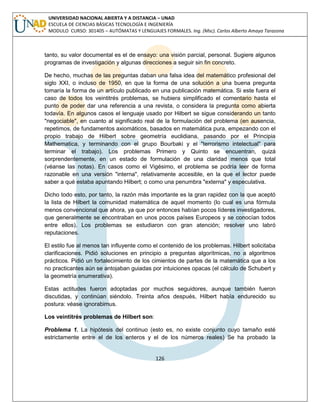 126 
UNIVERSIDAD NACIONAL ABIERTA Y A DISTANCIA – UNAD ESCUELA DE CIENCIAS BÁSICAS TECNOLOGÍA E INGENIERÍA MODULO CURSO: 301405 – AUTÓMATAS Y LENGUAJES FORMALES. Ing. (Msc). Carlos Alberto Amaya Tarazona 
tanto, su valor documental es el de ensayo: una visión parcial, personal. Sugiere algunos programas de investigación y algunas direcciones a seguir sin fin concreto. 
De hecho, muchas de las preguntas daban una falsa idea del matemático profesional del siglo XXI, o incluso de 1950, en que la forma de una solución a una buena pregunta tomaría la forma de un artículo publicado en una publicación matemática. Si este fuera el caso de todos los veintitrés problemas, se hubiera simplificado el comentario hasta el punto de poder dar una referencia a una revista, o considera la pregunta como abierta todavía. En algunos casos el lenguaje usado por Hilbert se sigue considerando un tanto "negociable", en cuanto al significado real de la formulación del problema (en ausencia, repetimos, de fundamentos axiomáticos, basados en matemática pura, empezando con el propio trabajo de Hilbert sobre geometría euclidiana, pasando por el Principia Mathematica, y terminando con el grupo Bourbaki y el "terrorismo intelectual" para terminar el trabajo). Los problemas Primero y Quinto se encuentran, quizá sorprendentemente, en un estado de formulación de una claridad menos que total (véanse las notas). En casos como el Vigésimo, el problema se podría leer de forma razonable en una versión "interna", relativamente accesible, en la que el lector puede saber a qué estaba apuntando Hilbert; o como una penumbra "externa" y especulativa. 
Dicho todo esto, por tanto, la razón más importante es la gran rapidez con la que aceptó la lista de Hilbert la comunidad matemática de aquel momento (lo cual es una fórmula menos convencional que ahora, ya que por entonces habían pocos líderes investigadores, que generalmente se encontraban en unos pocos países Europeos y se conocían todos entre ellos). Los problemas se estudiaron con gran atención; resolver uno labró reputaciones. 
El estilo fue al menos tan influyente como el contenido de los problemas. Hilbert solicitaba clarificaciones. Pidió soluciones en principio a preguntas algorítmicas, no a algoritmos prácticos. Pidió un fortalecimiento de los cimientos de partes de la matemática que a los no practicantes aún se antojaban guiadas por intuiciones opacas (el cálculo de Schubert y la geometría enumerativa). 
Estas actitudes fueron adoptadas por muchos seguidores, aunque también fueron discutidas, y continúan siéndolo. Treinta años después, Hilbert había endurecido su postura: véase ignorabimus. 
Los veintitrés problemas de Hilbert son: 
Problema 1. La hipótesis del continuo (esto es, no existe conjunto cuyo tamaño esté estrictamente entre el de los enteros y el de los números reales) Se ha probado la  