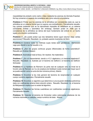 127 
UNIVERSIDAD NACIONAL ABIERTA Y A DISTANCIA – UNAD ESCUELA DE CIENCIAS BÁSICAS TECNOLOGÍA E INGENIERÍA MODULO CURSO: 301405 – AUTÓMATAS Y LENGUAJES FORMALES. Ing. (Msc). Carlos Alberto Amaya Tarazona 
imposibilidad de probarlo como cierto o falso mediante los axiomas de Zermelo-Fraenkel. No hay consenso al respecto de considerar esto como solución al problema. 
Problema 2. Probar que los axiomas de la aritmética son consistentes (esto es, que la aritmética es un sistema formal que no supone una contradicción). Parcialmente resuelto: hay quienes sostienen que se ha demostrado imposible de establecer en un sistema consistente, finitista y axiomático Sin embargo, Gentzen probó en 1936 que la consistencia de la aritmética se deriva del buen fundamento del ordinal ε0, un hecho sujeto a la intuición combinatoria. 
Problema 3. ¿Se puede probar que dos tetraedros tienen igual volumen (bajo ciertas asunciones)? Resuelto. Resultado: no, probado usando invariantes de Dehn 
Problema 4. Construir todas las métricas cuyas rectas sean geodésicas. Demasiado vago para decidir si se ha resuelto o no. 
Problema 5. ¿Son los grupos continuos grupos diferenciales de forma automática?. Resuelto por Andrew Gleason 
Problema 6. Axiomatizar toda la física. Sin resolver. No matemático 
Problema 7. ¿Es a b trascendental, siendo a ≠ 0,1 algebraico y b irracional algebraico?. Resuelto. Resultado: sí, ilustrado por el teorema de Gelfond o el teorema de Gelfond- Schneider 
Problema 8. La hipótesis de Riemann (la parte real de cualquier cero no trivial de la función zeta de Riemann es ½) y la conjetura de Goldbach (cada número par mayor que 2 se puede escribir como la suma de dos números primos). Abierto 
Problema 9. Encontrar la ley más general del teorema de reciprocidad en cualquier cuerpo numérico algebraico. Parcialmente resuelto 
Problema 10. Encontrar un algoritmo que determine si una ecuación diofántica polinómica dada con coeficientes enteros tiene solución entera. Resuelto. Resultado: no, el teorema de Matiyasevich implica que no existe tal algoritmo. 
Problema 11. Resolver las formas cuadráticas con coeficientes numéricos algebraicos. Parcialmente resuelto 
Problema 12. Extender el teorema de Kronecker sobre extensiones abelianas de los números racionales a cualquier cuerpo numérico de base. Abierto  