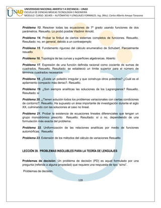 128 
UNIVERSIDAD NACIONAL ABIERTA Y A DISTANCIA – UNAD ESCUELA DE CIENCIAS BÁSICAS TECNOLOGÍA E INGENIERÍA MODULO CURSO: 301405 – AUTÓMATAS Y LENGUAJES FORMALES. Ing. (Msc). Carlos Alberto Amaya Tarazona 
Problema 13. Resolver todas las ecuaciones de 7º grado usando funciones de dos parámetros. Resuelto. Lo probó posible Vladimir Arnold. 
Problema 14. Probar la finitud de ciertos sistemas completos de funciones. Resuelto. Resultado: no, en general, debido a un contraejemplo 
Problema 15. Fundamento riguroso del cálculo enumerativo de Schubert. Parcialmente resuelto 
Problema 16. Topología de las curvas y superficies algebraicas. Abierto 
Problema 17. Expresión de una función definida racional como cociente de sumas de cuadrados. Resuelto. Resultado: se estableció un límite superior para el número de términos cuadrados necesarios 
Problema 18. ¿Existe un poliedro irregular y que construya otros poliedros? ¿Cuál es el apilamiento compacto más denso?. Resuelto. 
Problema 19. ¿Son siempre analíticas las soluciones de los Lagrangianos? Resuelto. Resultado: sí 
Problema 20. ¿Tienen solución todos los problemas variacionales con ciertas condiciones de contorno?. Resuelto. Ha supuesto un área importante de investigación durante el siglo XX, culminando con las soluciones al caso no lineal. 
Problema 21. Probar la existencia de ecuaciones lineales diferenciales que tengan un grupo monodrómico prescrito Resuelto. Resultado: sí o no, dependiendo de una formulación más exacta del problema. 
Problema 22. Uniformización de las relaciones analíticas por medio de funciones automórficas. Resuelto 
Problema 23. Extensión de los métodos del cálculo de variaciones Resuelto 
LECCIÓN 39. PROBLEMAS INSOLUBLES PARA LA TEORÍA DE LENGUAJES 
Problemas de decisión: Un problema de decisión (PD) es aquel formulado por una pregunta (referida a alguna propiedad) que requiere una respuesta de tipo “si/no”. 
Problemas de decisión.  