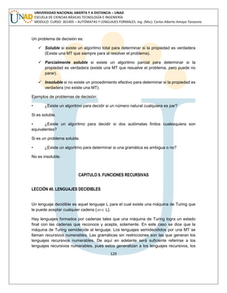 129 
UNIVERSIDAD NACIONAL ABIERTA Y A DISTANCIA – UNAD 
ESCUELA DE CIENCIAS BÁSICAS TECNOLOGÍA E INGENIERÍA 
MODULO CURSO: 301405 – AUTÓMATAS Y LENGUAJES FORMALES. Ing. (Msc). Carlos Alberto Amaya Tarazona 
Un problema de decisión es: 
 Soluble si existe un algoritmo total para determinar si la propiedad es verdadera 
(Existe una MT que siempre para al resolver el problema). 
 Parcialmente soluble si existe un algoritmo parcial para determinar si la 
propiedad es verdadera (existe una MT que resuelve el problema, pero puede no 
parar). 
 Insoluble si no existe un procedimiento efectivo para determinar si la propiedad es 
verdadera (no existe una MT). 
Ejemplos de problemas de decisión: 
• ¿Existe un algoritmo para decidir si un número natural cualquiera es par? 
Si es soluble. 
• ¿Existe un algoritmo para decidir si dos autómatas finitos cualesquiera son 
equivalentes? 
Si es un problema soluble. 
• ¿Existe un algoritmo para determinar si una gramática es ambigua o no? 
No es insoluble. 
CAPITULO 9. FUNCIONES RECURSIVAS 
LECCIÓN 40. LENGUAJES DECIDIBLES 
Un lenguaje decidible es aquel lenguaje L para el cual existe una máquina de Turing que 
le puede aceptar cualquier cadena {  L}. 
Hay lenguajes formados por cadenas tales que una máquina de Turing logra un estado 
final con las cadenas que reconoce y acepta, solamente. En este caso se dice que la 
máquina de Turing semidecide al lenguaje. Los lenguajes semidecididos por una MT se 
llaman recursivos numerables. Las gramáticas sin restricciones son las que generan los 
lenguajes recursivos numerables. De aquí en adelante será suficiente referirse a los 
lenguajes recursivos numerables, pues estos generalizan a los lenguajes recursivos, los 
 