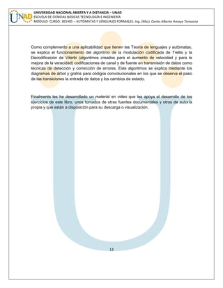 13 
UNIVERSIDAD NACIONAL ABIERTA Y A DISTANCIA – UNAD ESCUELA DE CIENCIAS BÁSICAS TECNOLOGÍA E INGENIERÍA MODULO CURSO: 301405 – AUTÓMATAS Y LENGUAJES FORMALES. Ing. (Msc). Carlos Alberto Amaya Tarazona 
Como complemento a una aplicabilidad que tienen las Teoría de lenguajes y autómatas, se explica el funcionamiento del algoritmo de la modulación codificada de Trellis y la Decodificación de Viterbi (algoritmos creados para el aumento de velocidad y para la mejora de la veracidad) codificaciones de canal y de fuente en transmisión de datos como técnicas de detección y corrección de errores. Este algoritmos se explica mediante los diagramas de árbol y grafos para códigos convolucionales en los que se observa el paso de las transiciones la entrada de datos y los cambios de estado. 
Finalmente les he desarrollado un material en video que les apoya el desarrollo de los ejercicios de este libro, unos tomados de otras fuentes documentales y otros de autoría propia y que están a disposición para su descarga o visualización. 
 