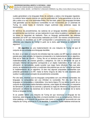 130 
UNIVERSIDAD NACIONAL ABIERTA Y A DISTANCIA – UNAD ESCUELA DE CIENCIAS BÁSICAS TECNOLOGÍA E INGENIERÍA MODULO CURSO: 301405 – AUTÓMATAS Y LENGUAJES FORMALES. Ing. (Msc). Carlos Alberto Amaya Tarazona 
cuales generalizan a los lenguajes libres de contexto, y estos a los lenguajes regulares. Lo anterior tiene relación directa con que los autómatas de Turing generalizan a los de la pila y estos a su vez a los autómatas finitos. Por otro lado, pese a que lenguajes formales más generales que los recursivos numerables no son reconocidos por un autómata de Turing, no existe hasta el momento ningún autómata más poderoso capaz de reconocerlos 
En términos de procedimientos, las cadenas de un lenguaje decidible corresponden a procedimientos que terminan, ya sea realizando lo que indica la palabra o señalando que no tienen la capacidad de realizarlo. Para un lenguaje semidecidible, las cadenas decididas por la MT son instrucciones realizadas por la MT. De manera complementaria, las cadenas no decidibles por la MT corresponden a procedimientos que no terminan utilizando una máquina de Turing. A partir de lo dicho aquí tenemos la definición de algoritmo: 
• Un algoritmo es una implementación de una máquina de Turing tal que el conjunto de sus entradas es el lenguaje decidible. 
Es decir, si un dado un conjunto de entradas bajo las cuales una MT logra un estado de parada para cada entrada, la maquina corresponde a la implementación de un algoritmo. Esta es la Tesis de Church – Turing. No es un teorema pues no se puede demostrar matemáticamente, de manera general y categórica. Es solo la afirmación de que el concepto informal del algoritmo corresponde a un objeto matemático. Al ser solo una afirmación no demostrable, puede suceder que luego fuera refudada. Para que esto ocurra, se necesitaría encontrar un autómata más potente que uno de Turing tal que fuese la implementación de un algoritmo. Si bien hay algunas propuestas interesantes que pretende generalizar a la MT, hasta la fecha ninguna de ellas ha sido aceptada para sustituir nuestro actual concepto de procedimiento comprable. 
Por otro lado, mientras que los lenguajes computables son una infinidad numerable, los lenguajes no computables son una infinidad no numerable. Por ello, son más los lenguajes no computables o indecidibles. Una teoría lógica (TL) se define a partir de un conjunto de enunciados dados llamados axiomas, unas reglas de inferencia y un esquema de derivación. A partir de los axiomas y aplicando la regla de inferencia y el esquema de derivación se infieren los teoremas de la teoría. El conjunto de teoremas de la teoría forma un lenguaje formal. 
Si es posible definir una máquina de Turing tal que reconozca al lenguaje de los teoremas, este lenguaje es decidible y la teoría también lo es en consecuencia. Dicho en otras palabras, si el conjunto de teoremas visto como un lenguaje es reconocido por una máquina de Turing, entonces la TL es decidible. Y viceversa. Puede hablarse entonces de  