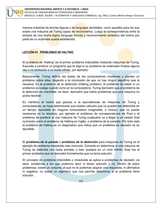 131 
UNIVERSIDAD NACIONAL ABIERTA Y A DISTANCIA – UNAD ESCUELA DE CIENCIAS BÁSICAS TECNOLOGÍA E INGENIERÍA MODULO CURSO: 301405 – AUTÓMATAS Y LENGUAJES FORMALES. Ing. (Msc). Carlos Alberto Amaya Tarazona 
manera indistinta de teorías lógicas o de lenguajes decididles, como aquellos para los que existe una máquina de Turing capaz de reconocerlos. Luego la correspondencia entre la sintaxis de una teoría lógica (lenguaje formal) y reconocimiento simbólico del mismo por parte de un autómata queda establecida. 
LECCIÓN 41. PROBLEMAS DE HALTING 
El problema de “Halting” es el primer problema indecidible mediante máquinas de Turing. Equivale a construir un programa que te diga si un problema de ordenador finaliza alguna vez o no (entrando a un bucle infinito, por ejemplo) 
Básicamente, Turing definió las bases de las computadoras modernas y planteo un problema sobre ellas, llegando a la conclusión de que no hay ningún algoritmo que lo resuelva. Es el problema de la detención (Halting problem); el problema de saber si un problema se cuelga cuando corre en la computadora. Turing demostró que el problema de la detención es indicidible, es decir, demostró que había problemas que una maquina no podía resolver. 
Es meritorio el hecho que gracias a la equivalencias de máquinas de Turing y computadoras, se haya determinado que existen cálculos que no pueden ser detenidos en un tiempo razonable en ninguna computadora imaginable, o incluso, que no puede resolverse en lo absoluto, por ejemplo el problema de correspondencia de Post o el problema de predecir si una máquina de Turing cualquiera va a llegar a un estado final (conocido como el problema de Halting en inglés, o problema de la parada). Por todo esto el problema de Halting es un diagnostico que indica que un problema de decisión no es decidible. 
El problema de la parada o problema de la detención para máquinas de Turing es el ejemplo de problema irresoluble más conocido. Consiste en determinar si una máquina de Turing se detendrá con cierta entrada, o bien quedará en un ciclo infinito. Este fue el primer problema que se demostró formalmente que no tenía solución. 
El concepto de problema indecidible o irresoluble se aplica a problemas de decisión, es decir, problemas a los que podemos decir si tienen solución o no. Dentro de estos problemas, existe un conjunto al que no le podemos asignar una respuesta, ni afirmativa ni negativa: no existe un algoritmo que nos permita determinar si el problema tiene solución.  